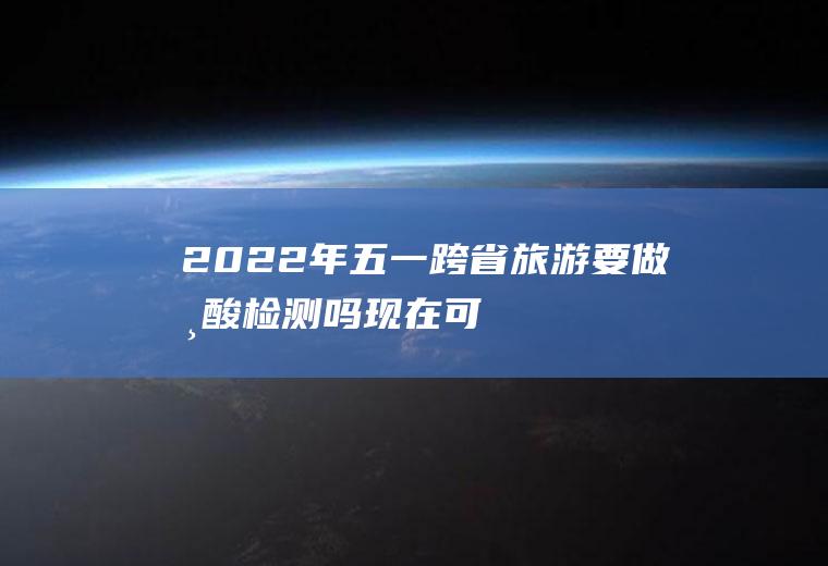 2022年五一跨省旅游要做核酸检测吗,现在可以跨省车检吗？