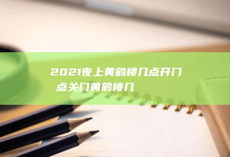 2021夜上黄鹤楼几点开门几点关门,黄鹤楼几点钟关门？