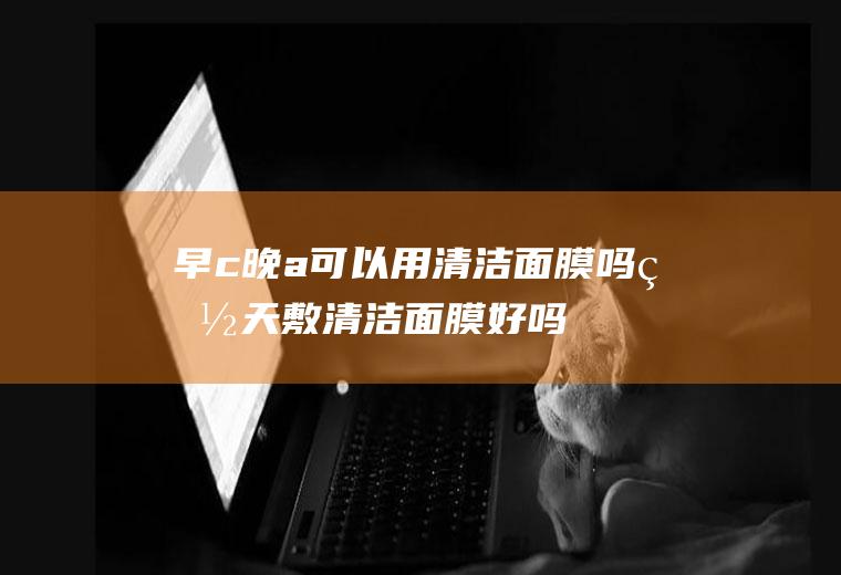 早c晚a可以用清洁面膜吗,白天敷清洁面膜好吗？