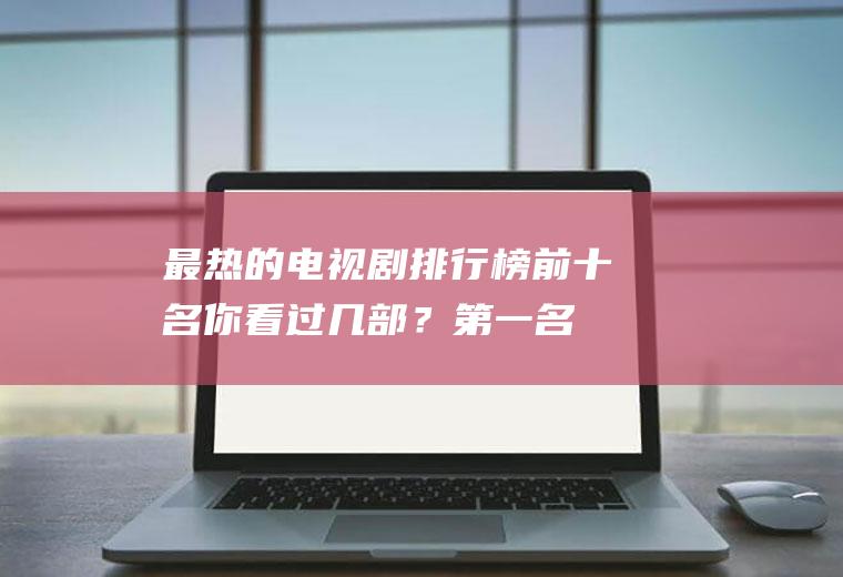 最热的电视剧排行榜前十名,你看过几部？第一名竟然是他!