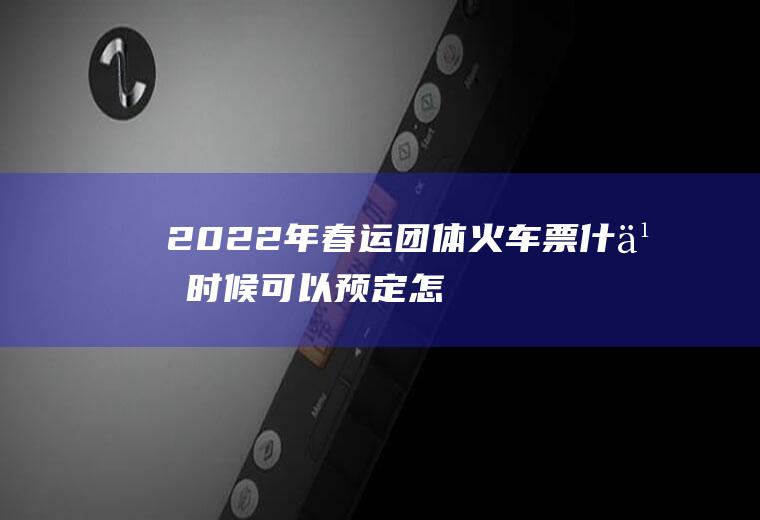 2022年春运团体火车票什么时候可以预定,怎么定团体火车票？