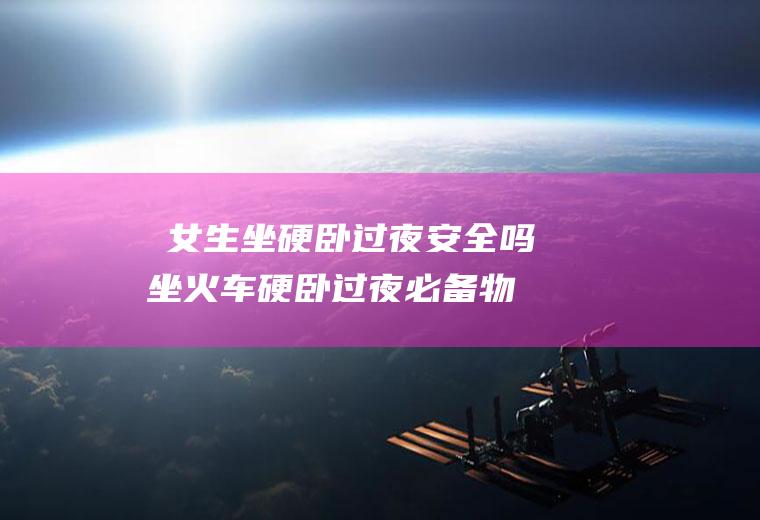 ​女生坐硬卧过夜安全吗,坐火车硬卧过夜必备物品？