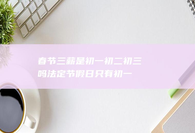 春节三薪是初一初二初三吗,法定节假日只有初一至初三吗？
