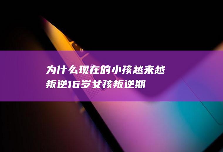 为什么现在的小孩越来越叛逆,16岁女孩叛逆期家长怎么沟通？