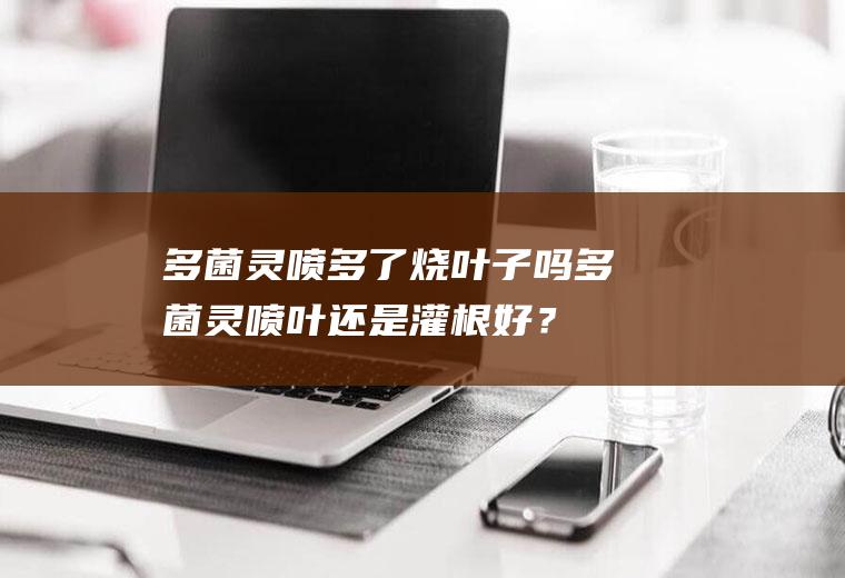 多菌灵喷多了烧叶子吗,多菌灵喷叶还是灌根好？