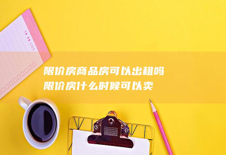 限价房商品房可以出租吗,限价房什么时候可以卖？