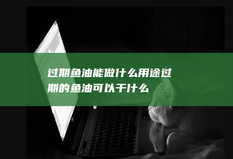 过期鱼油能做什么用途,过期的鱼油可以干什么