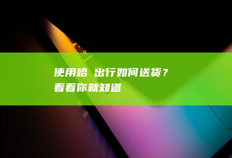 使用哈啰出行如何送货？看看你就知道!