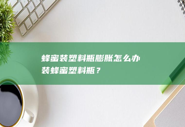 蜂蜜装塑料瓶膨胀怎么办,装蜂蜜塑料瓶？