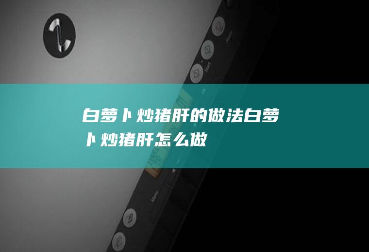 白萝卜炒猪肝的做法白萝卜炒猪肝怎么做