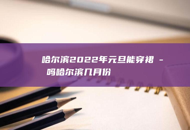 哈尔滨2022年元旦能穿裙子吗,哈尔滨几月份可以穿裙子？