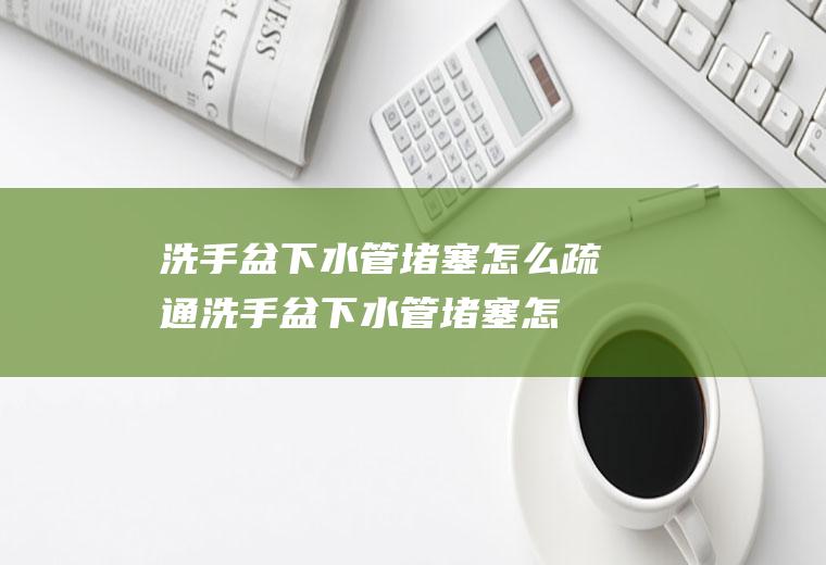 洗手盆下水管堵塞怎么疏通,洗手盆下水管堵塞怎么疏通皮搋子