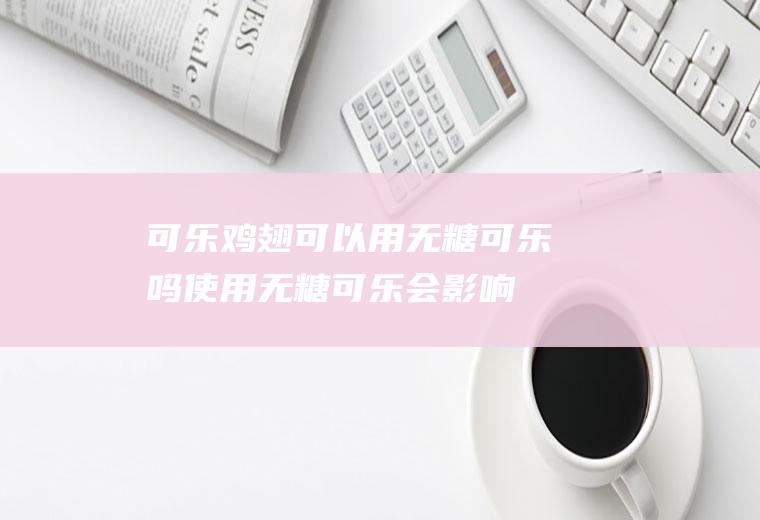 可乐鸡翅可以用无糖可乐吗(使用无糖可乐会影响口感吗)