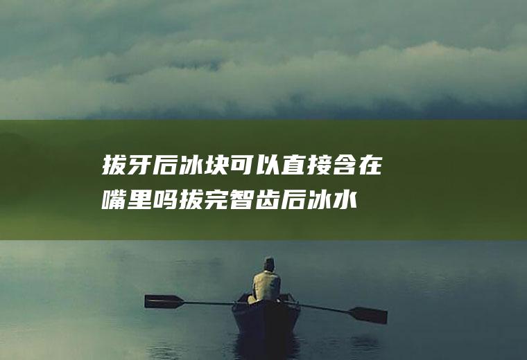 拔牙后冰块可以直接含在嘴里吗,拔完智齿后冰水含在口可以吗？