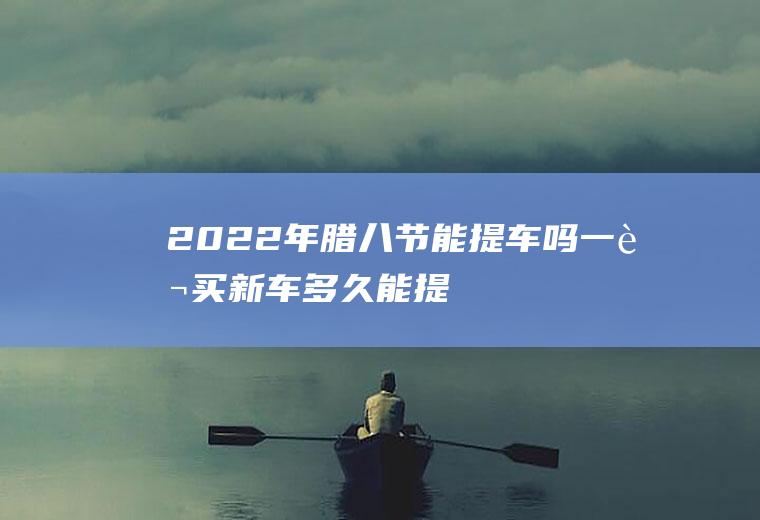2022年腊八节能提车吗,一般买新车多久能提车？
