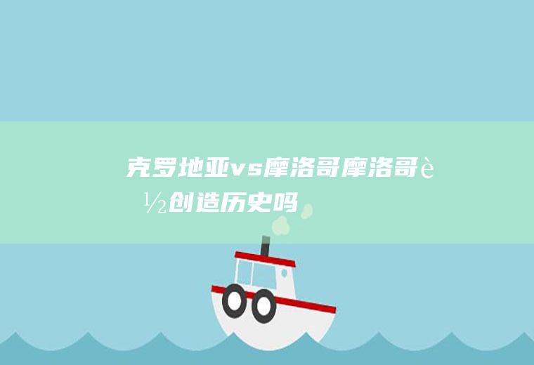 克罗地亚vs摩洛哥(摩洛哥能创造历史吗)