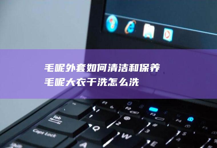 毛呢外套如何清洁和保养(毛呢大衣干洗怎么洗)