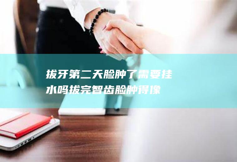 拔牙第二天脸肿了需要挂水吗,拔完智齿脸肿得像包子？