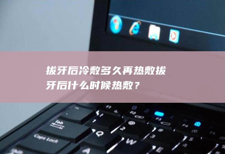 拔牙后冷敷多久再热敷,拔牙后什么时候热敷？