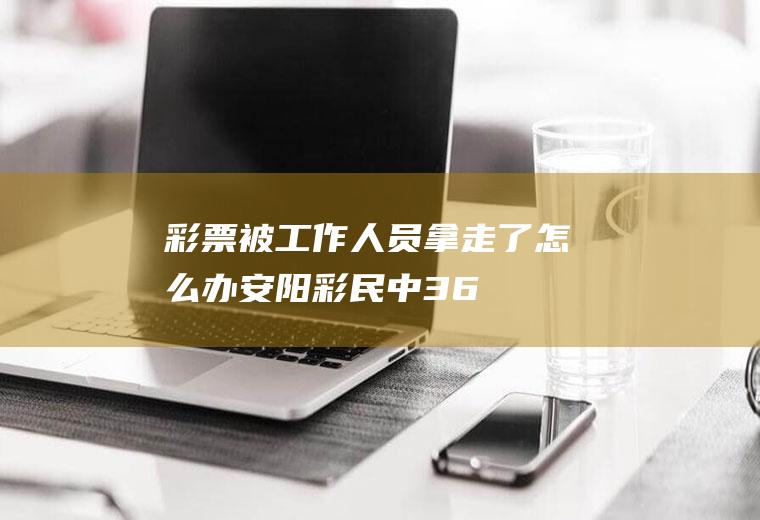 彩票被工作人员拿走了怎么办,安阳彩民中3.6亿后消失？