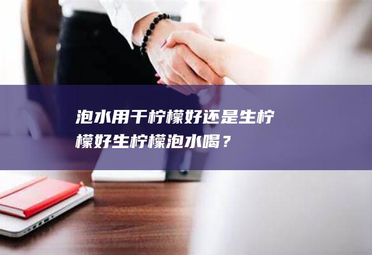 泡水用干柠檬好还是生柠檬好,生柠檬泡水喝？
