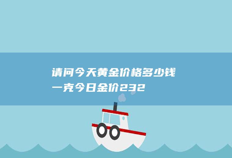请问今天黄金价格多少钱一克(今日金价232.77元一克)