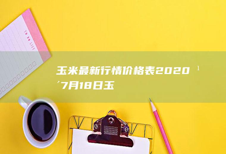 玉米最新行情价格表：2020年7月18日,玉米价格涨跌