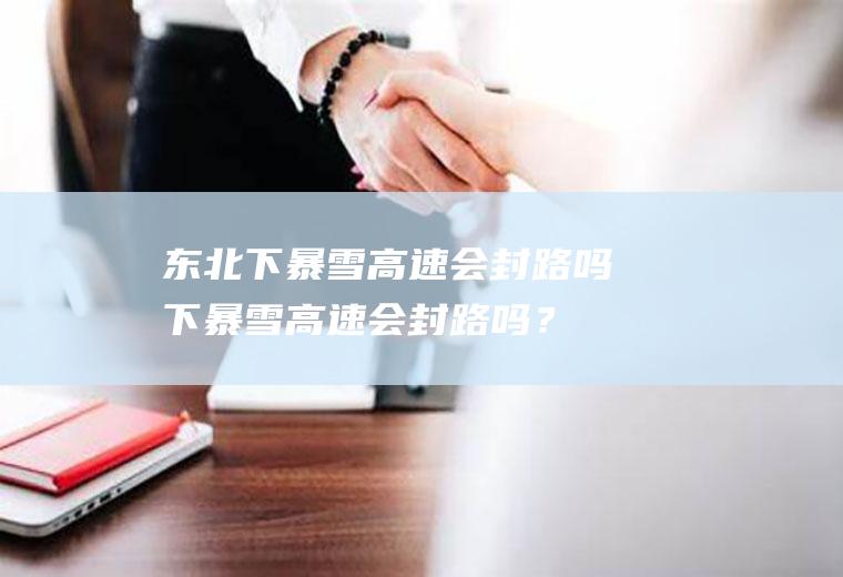 东北下暴雪高速会封路吗,下暴雪高速会封路吗？