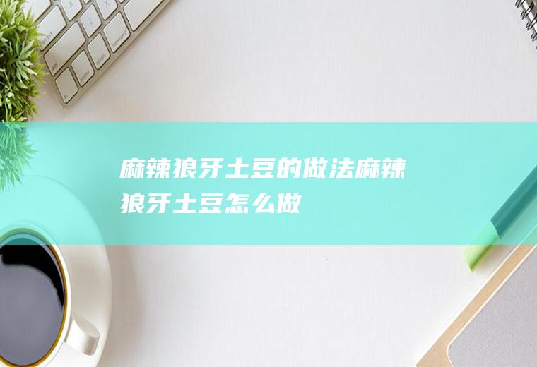 麻辣狼牙土豆的做法麻辣狼牙土豆怎么做