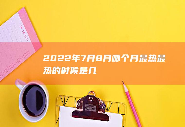 2022年7月8月哪个月最热,最热的时候是几月份？