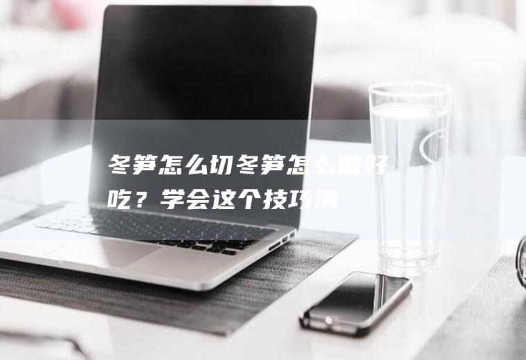冬笋怎么切,冬笋怎么做好吃？学会这个技巧,清脆爽口又入味