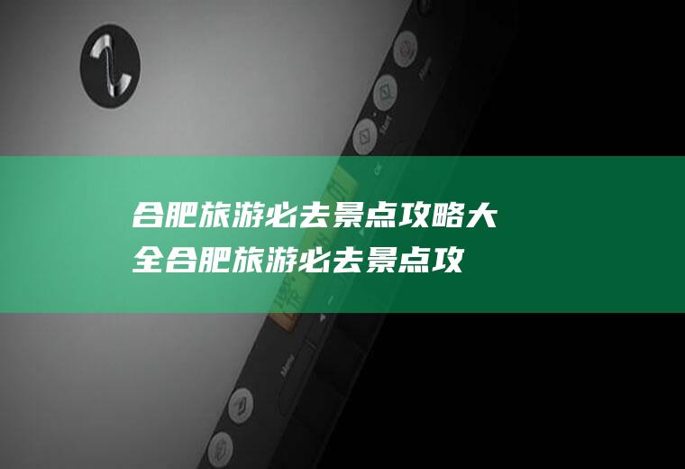 合肥旅游必去景点攻略大全(合肥旅游必去景点攻略一日游)