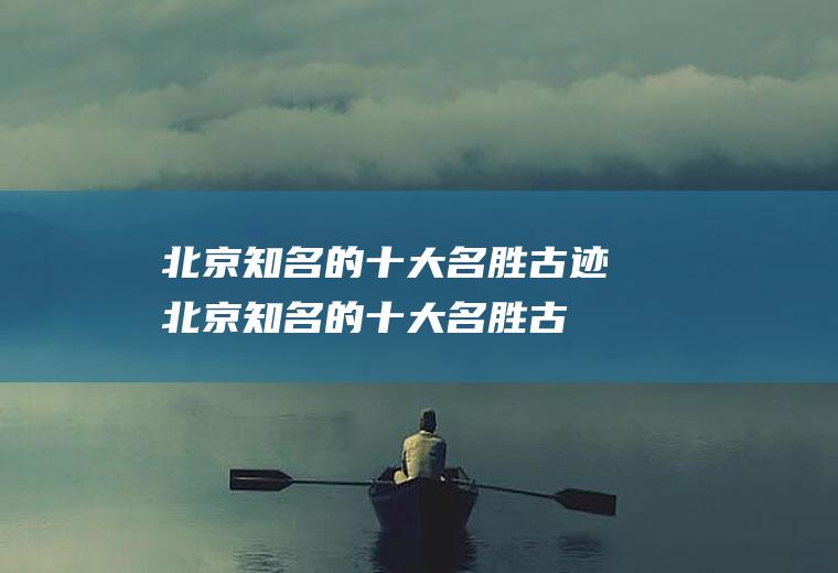 北京知名的十大名胜古迹(北京知名的十大名胜古迹有哪些)