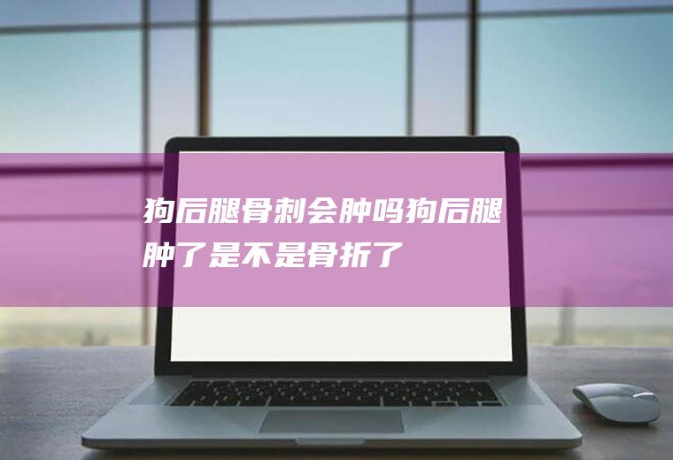 狗后腿骨刺会肿吗(狗后腿肿了是不是骨折了)