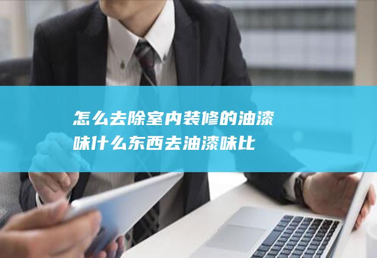 怎么去除室内装修的油漆味(什么东西去油漆味比较快)