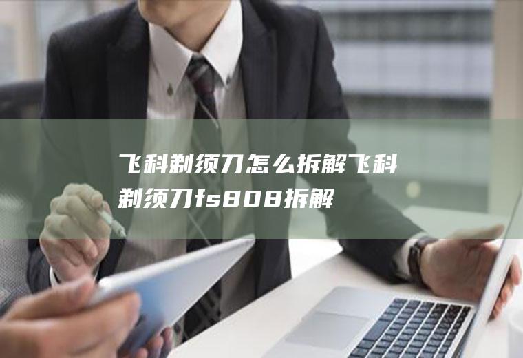 飞科剃须刀怎么拆解(飞科剃须刀fs808拆解)