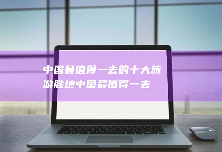中国最值得一去的十大旅游胜地(中国最值得一去的地方有哪些)