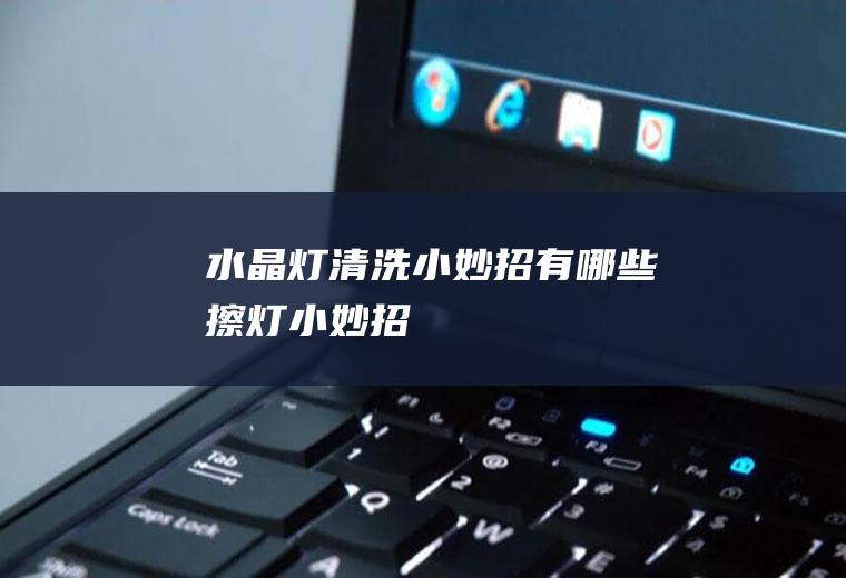 水晶灯清洗小妙招有哪些(擦灯小妙招)