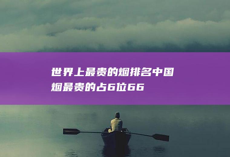世界上最贵的烟排名:中国烟最贵的占6位(66万一盒)(最贵云烟800一包的)