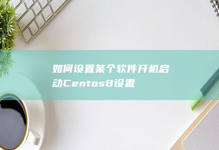如何设置某个软件开机启动(Centos8设置Tomcat8.5开机自动启动)