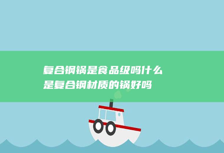复合钢锅是食品级吗,什么是复合钢材质的锅好吗