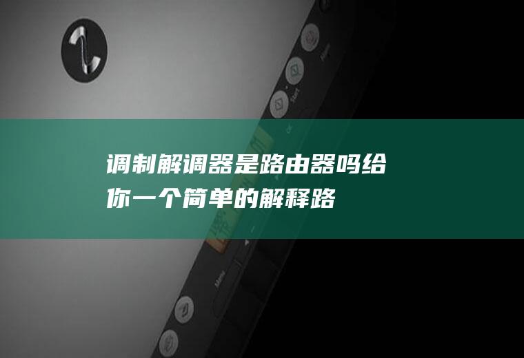 调制解调器是路由器吗(给你一个简单的解释:路由器如何工作)