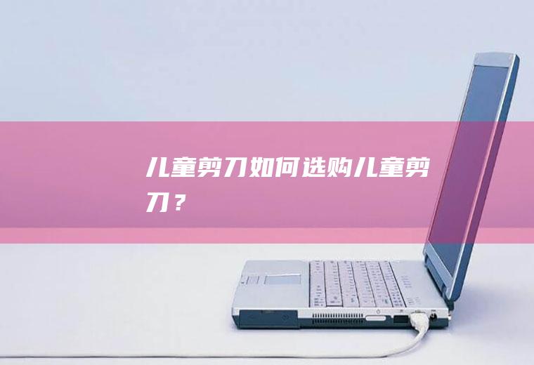 儿童剪刀如何选购,儿童剪刀？
