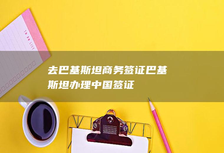 去巴基斯坦商务签证(巴基斯坦办理中国签证)