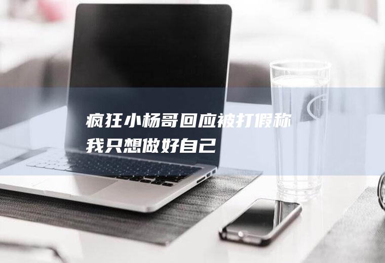 疯狂小杨哥回应被打假(称“我只想做好自己”)