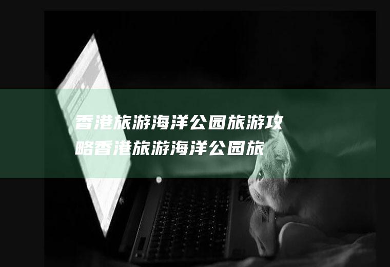 香港旅游海洋公园旅游攻略(香港旅游海洋公园旅游路线)
