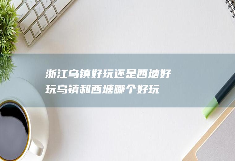 浙江乌镇好玩还是西塘好玩(乌镇和西塘哪个好玩一些)