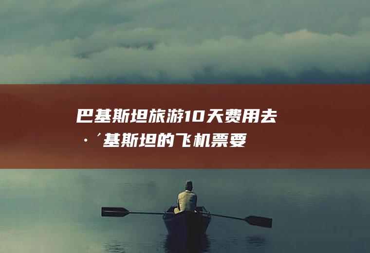 巴基斯坦旅游10天费用(去巴基斯坦的飞机票要多少钱)