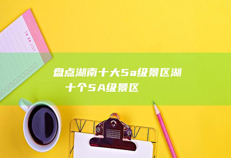 盘点湖南十大5a级景区(湖南十个5A级景区)