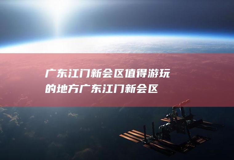 广东江门新会区值得游玩的地方(广东江门新会区值得游玩吗)